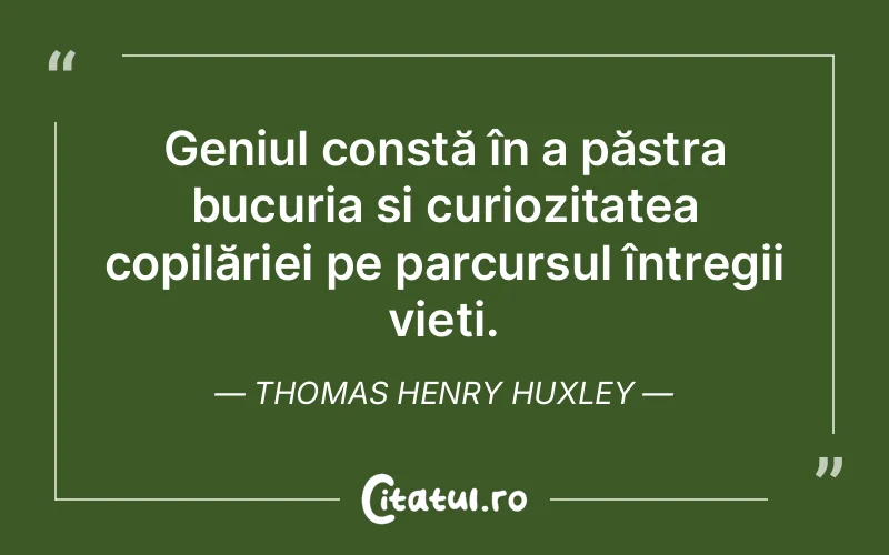 Geniul constă în a păstra bucuria și curiozitatea copilăriei pe parcursul întregii vieți. Thomas Henry Huxley