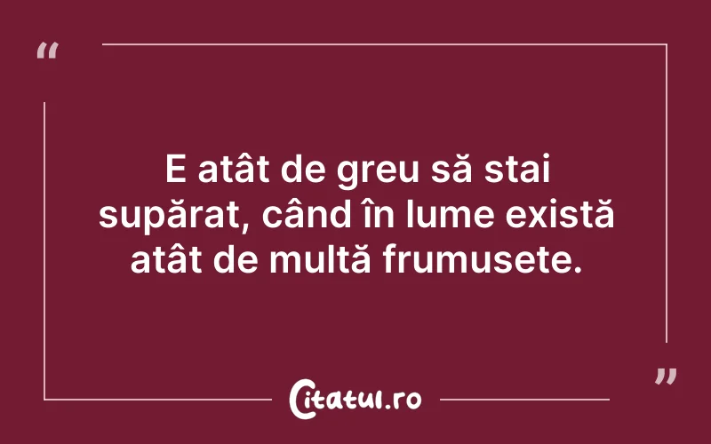 E atât de greu să stai supărat, când în lume există atât de multă frumusețe.