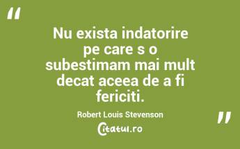 Nu exista indatorire pe care s o subestimam mai mult decat aceea de a fi fericiti. Robert Louis Stevenson...