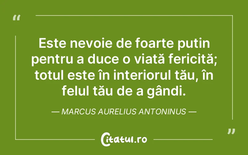 Este nevoie de foarte puțin pentru a duce o viață fericită; totul este în interiorul tău, în felul tău de a gândi. Marcus Aurelius Antoninus