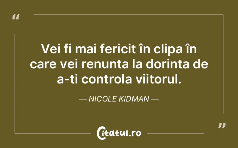 Vei fi mai fericit în clipa în care vei renunța la dorința de a-ți controla viitorul. Nicole Kidman