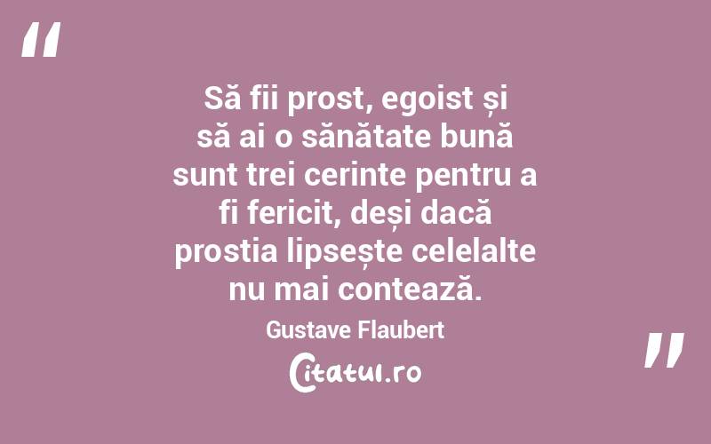 Să fii prost, egoist și să ai o sănătate bună sunt trei cerințe pentru a fi fericit, deși dacă prostia lipsește celelalte nu mai contează. Gustave Flaubert