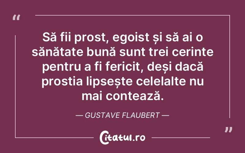 Să fii prost, egoist și să ai o sănătate bună sunt trei cerințe pentru a fi fericit, deși dacă prostia lipsește celelalte nu mai contează. Gustave Flaubert