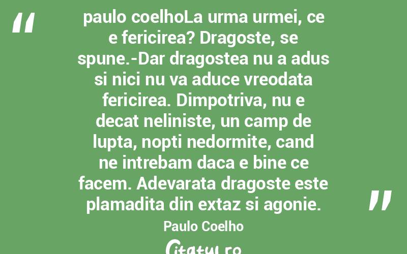 paulo coelhoLa urma urmei, ce e fericirea? Dragoste, se spune.-Dar dragostea nu a adus si nici nu va aduce vreodata fericirea. Dimpotriva, nu e decat neliniste, un camp de lupta, nopti nedormite, cand ne intrebam daca e bine ce facem. Adevarata dragoste este plamadita din extaz si agonie. Paulo Coelho