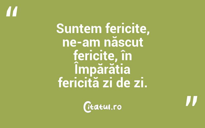 Suntem fericite, ne-am născut fericite, în Împărăția fericită zi de zi.
