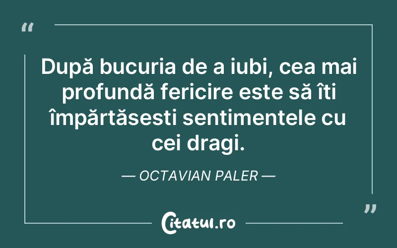 După bucuria de a iubi, cea mai profundă fericire este să îți împărtășești sentimentele cu cei dragi. Octavian Paler