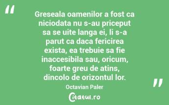 Greseala oamenilor a fost ca niciodata nu s-au priceput sa se uite langa ei, li s-a parut ca daca fericirea exista, ea trebuie sa fie inaccesibila sau, oricum, foarte greu de atins, dincolo de orizontul lor. Octavian Paler...
