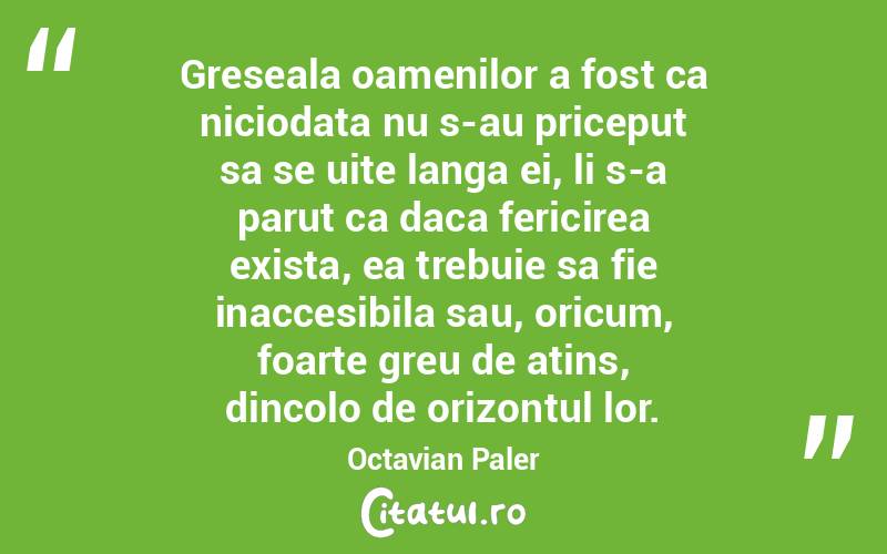Greseala oamenilor a fost ca niciodata nu s-au priceput sa se uite langa ei, li s-a parut ca daca fericirea exista, ea trebuie sa fie inaccesibila sau, oricum, foarte greu de atins, dincolo de orizontul lor. Octavian Paler