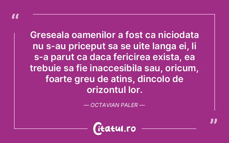 Greseala oamenilor a fost ca niciodata nu s-au priceput sa se uite langa ei, li s-a parut ca daca fericirea exista, ea trebuie sa fie inaccesibila sau, oricum, foarte greu de atins, dincolo de orizontul lor. Octavian Paler