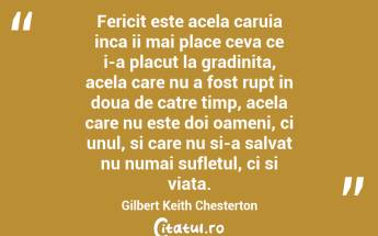 Fericit este acela caruia inca ii mai place ceva ce i-a placut la gradinita, acela care nu a fost rupt in doua de catre timp, acela care nu este doi oameni, ci unul, si care nu si-a salvat nu numai sufletul, ci si viata. Gilbert Keith Chesterton...