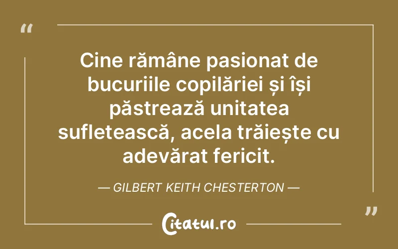 Cine rămâne pasionat de bucuriile copilăriei și își păstrează unitatea sufletească, acela trăiește cu adevărat fericit. Gilbert Keith Chesterton