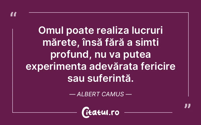 Omul poate realiza lucruri mărețe, însă fără a simți profund, nu va putea experimenta adevărata fericire sau suferință. Albert Camus