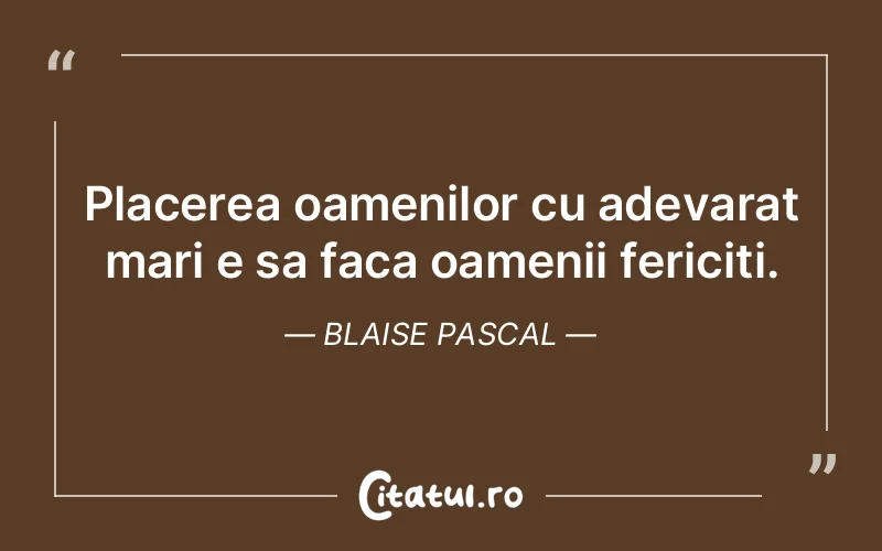 Placerea oamenilor cu adevarat mari e sa faca oamenii fericiti. Blaise Pascal
