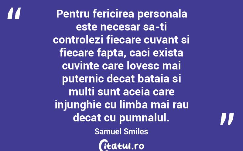 Pentru fericirea personala este necesar sa-ti controlezi fiecare cuvant si fiecare fapta, caci exista cuvinte care lovesc mai puternic decat bataia si multi sunt aceia care injunghie cu limba mai rau decat cu pumnalul. Samuel Smiles