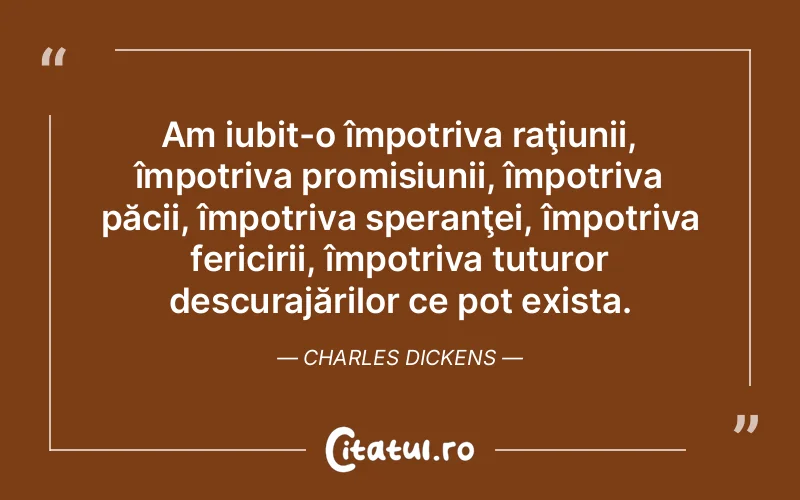 Am iubit-o împotriva raţiunii, împotriva promisiunii, împotriva păcii, împotriva speranţei, împotriva fericirii, împotriva tuturor descurajărilor ce pot exista. Charles Dickens