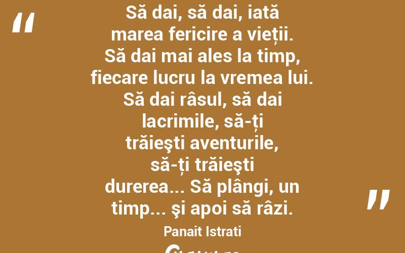 Să dai, să dai, iată marea fericire a vieţii. Să dai mai ales la timp, fiecare lucru la vremea lui. Să dai râsul, să dai lacrimile, să-ţi trăieşti aventurile, să-ţi trăieşti durerea... Să plângi, un timp... şi apoi să râzi. Panait Istrati