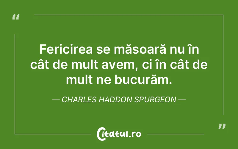 Fericirea se măsoară nu în cât de mult avem, ci în cât de mult ne bucurăm. Charles Haddon Spurgeon