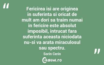 Fericirea isi are originea in suferinta si oricat de mult am dori sa traim numai in fericire este absolut imposibil, intrucat fara suferinta aceasta niciodata nu-si va arata miraculosul sau spectru. Sorin Cerin...