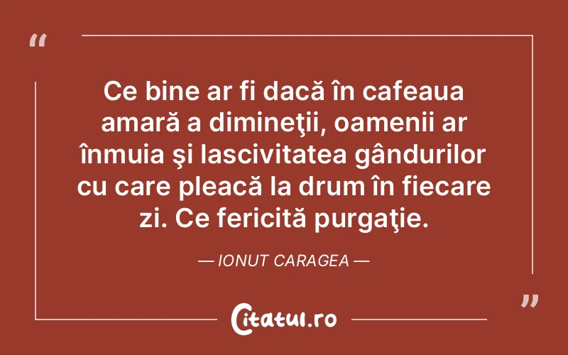 Ce bine ar fi dacă în cafeaua amară a dimineţii, oamenii ar înmuia şi lascivitatea gândurilor cu care pleacă la drum în fiecare zi. Ce fericită purgaţie. Ionut Caragea