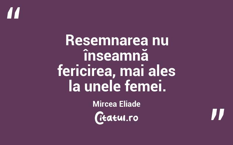 Resemnarea nu înseamnă fericirea, mai ales la unele femei. Mircea Eliade
