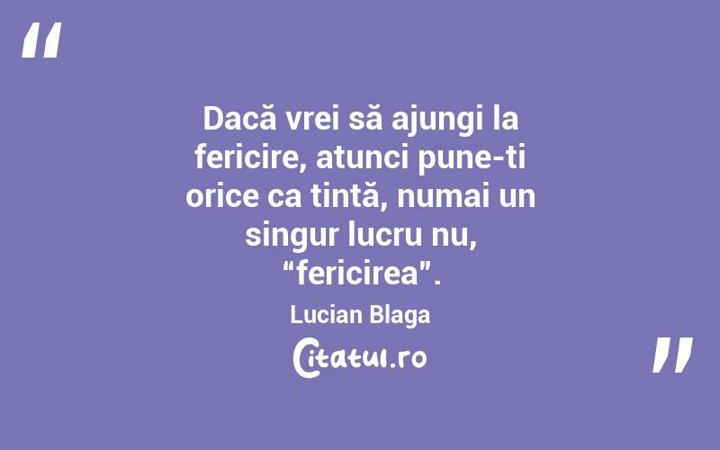 Dacă vrei să ajungi la fericire, atunci pune-ți orice ca țintă, numai un singur lucru nu, “fericirea”. Lucian Blaga
