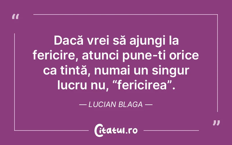Dacă vrei să ajungi la fericire, atunci pune-ți orice ca țintă, numai un singur lucru nu, “fericirea”. Lucian Blaga