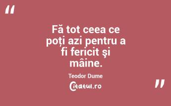 Fă tot ceea ce poţi azi pentru a fi fericit şi mâine. Teodor Dume...