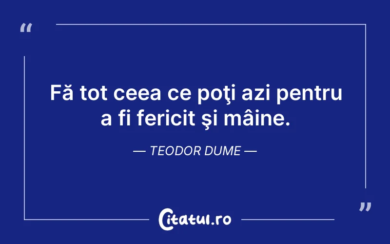 Fă tot ceea ce poţi azi pentru a fi fericit şi mâine. Teodor Dume