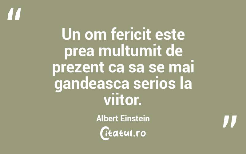 Un om fericit este prea multumit de prezent ca sa se mai gandeasca serios la viitor. Albert Einstein
