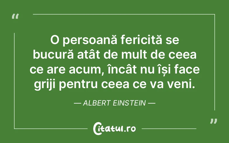 O persoană fericită se bucură atât de mult de ceea ce are acum, încât nu își face griji pentru ceea ce va veni. Albert Einstein