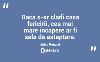 Daca s-ar cladi casa fericirii, cea mai mare incapere ar fi sala de asteptare. Jules Renard...