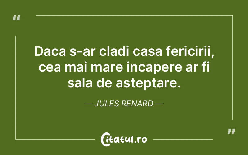 Daca s-ar cladi casa fericirii, cea mai mare incapere ar fi sala de asteptare. Jules Renard
