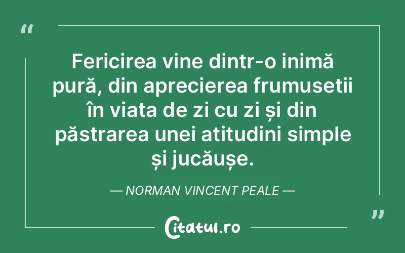 Fericirea vine dintr-o inimă pură, din aprecierea frumuseții în viața de zi cu zi și din păstrarea unei atitudini simple și jucăușe. Norman Vincent Peale