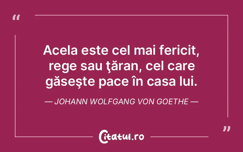Acela este cel mai fericit, rege sau ţăran, cel care găseşte pace în casa lui. Johann Wolfgang von Goethe
