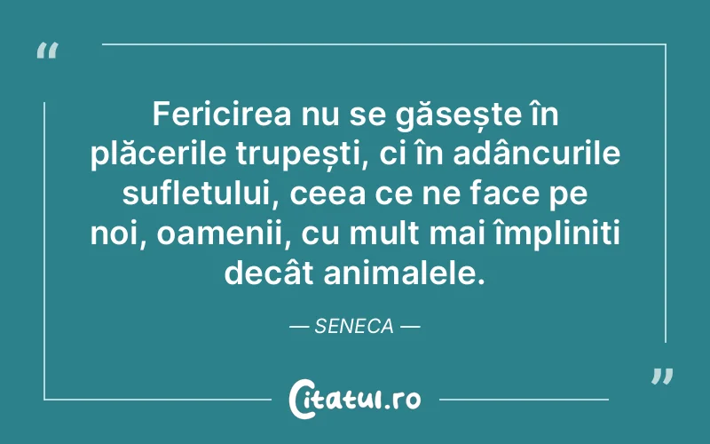 Fericirea nu se găsește în plăcerile trupești, ci în adâncurile sufletului, ceea ce ne face pe noi, oamenii, cu mult mai împliniți decât animalele. Seneca