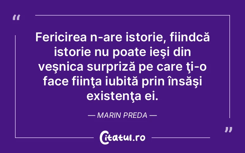 Fericirea n-are istorie, fiindcă istorie nu poate ieşi din veşnica surpriză pe care ţi-o face fiinţa iubită prin însăşi existenţa ei. Marin Preda