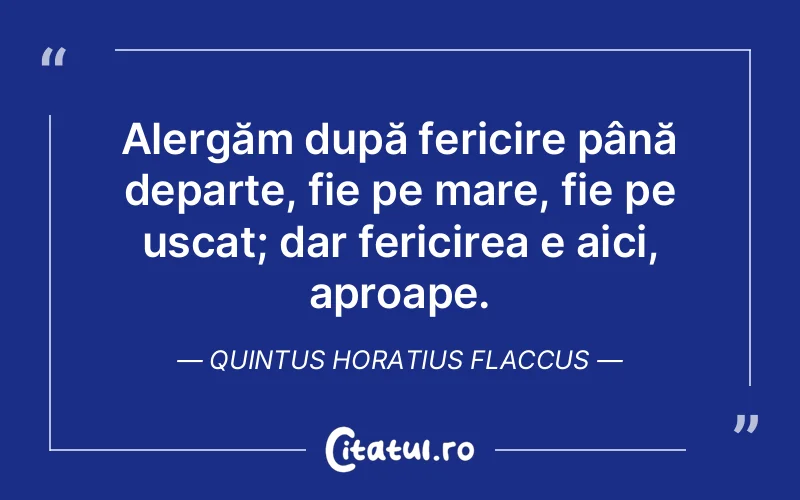 Alergăm după fericire până departe, fie pe mare, fie pe uscat; dar fericirea e aici, aproape. Quintus Horatius Flaccus