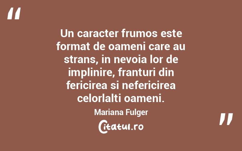 Un caracter frumos este format de oameni care au strans, in nevoia lor de implinire, franturi din fericirea si nefericirea celorlalti oameni. Mariana Fulger