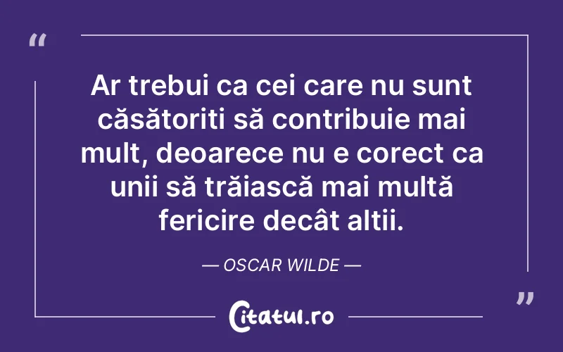 Ar trebui ca cei care nu sunt căsătoriți să contribuie mai mult, deoarece nu e corect ca unii să trăiască mai multă fericire decât alții. Oscar Wilde