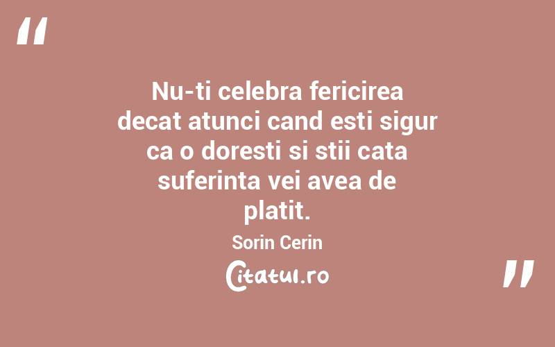 Nu-ti celebra fericirea decat atunci cand esti sigur ca o doresti si stii cata suferinta vei avea de platit. Sorin Cerin
