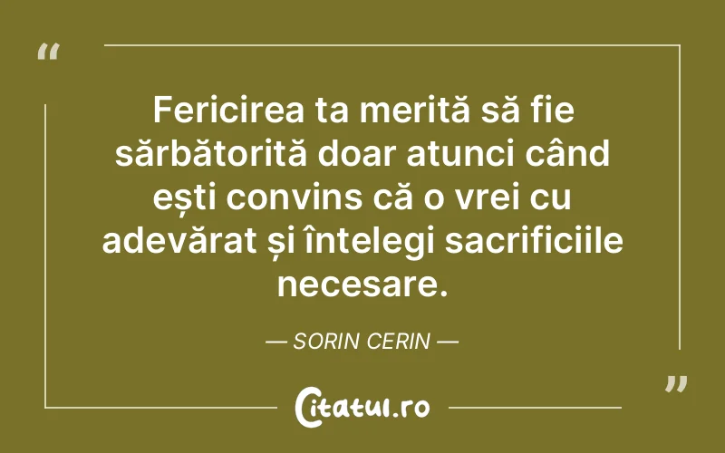 Fericirea ta merită să fie sărbătorită doar atunci când ești convins că o vrei cu adevărat și înțelegi sacrificiile necesare. Sorin Cerin