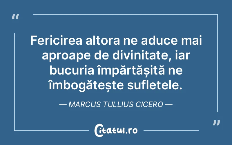 Fericirea altora ne aduce mai aproape de divinitate, iar bucuria împărtășită ne îmbogățește sufletele. Marcus Tullius Cicero