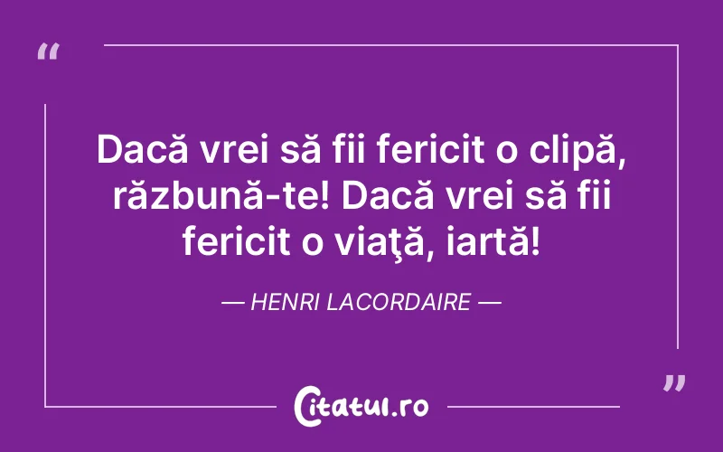 Dacă vrei să fii fericit o clipă, răzbună-te! Dacă vrei să fii fericit o viaţă, iartă! Henri Lacordaire