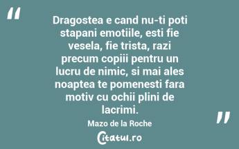 Dragostea e cand nu-ti poti stapani emotiile, esti fie vesela, fie trista, razi precum copiii pentru un lucru de nimic, si mai ales noaptea te pomenesti fara motiv cu ochii plini de lacrimi. Mazo de la Roche...
