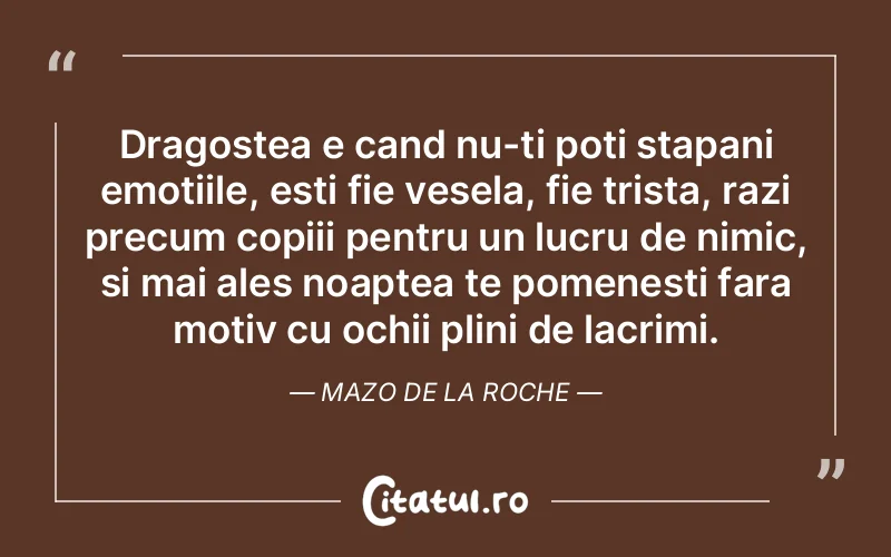 Dragostea e cand nu-ti poti stapani emotiile, esti fie vesela, fie trista, razi precum copiii pentru un lucru de nimic, si mai ales noaptea te pomenesti fara motiv cu ochii plini de lacrimi. Mazo de la Roche