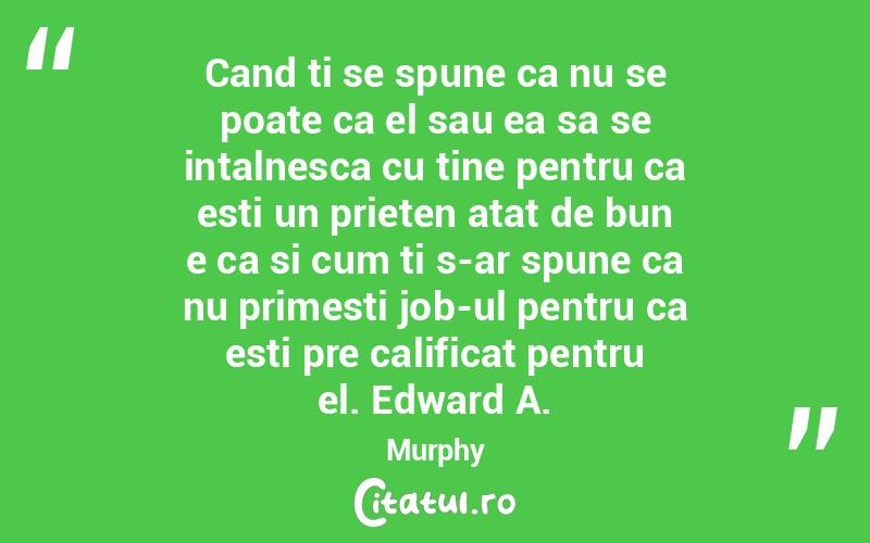 Cand ti se spune ca nu se poate ca el sau ea sa se intalnesca cu tine pentru ca esti un prieten atat de bun e ca si cum ti s-ar spune ca nu primesti job-ul pentru ca esti pre calificat pentru el. Edward A. Murphy
