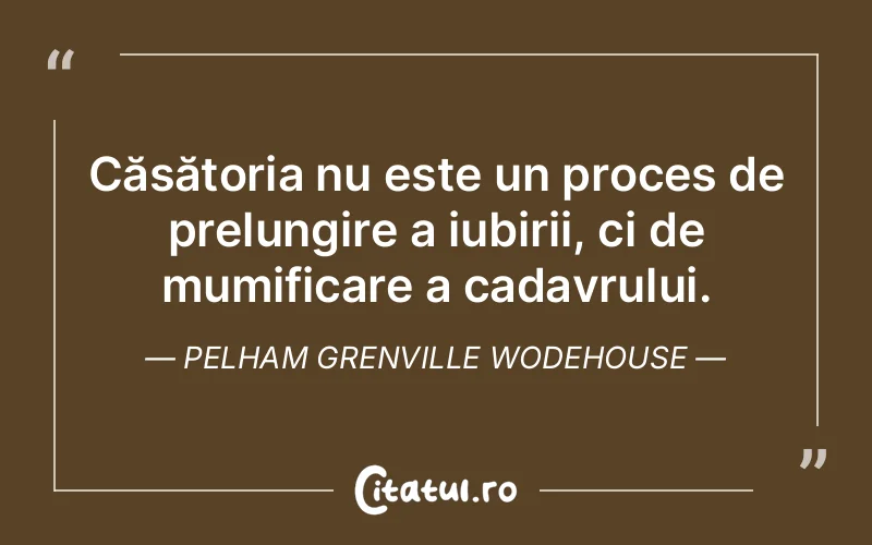 Căsătoria nu este un proces de prelungire a iubirii, ci de mumificare a cadavrului. Pelham Grenville Wodehouse