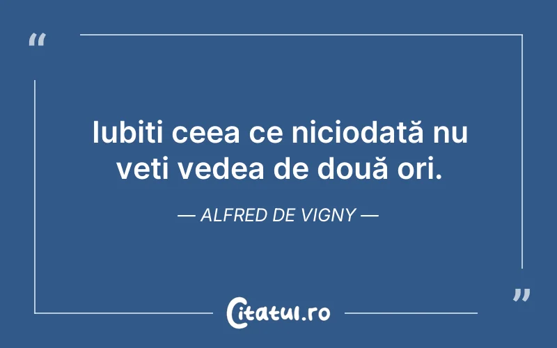 Iubiți ceea ce niciodată nu veți vedea de două ori. Alfred de Vigny