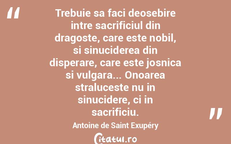 Trebuie sa faci deosebire intre sacrificiul din dragoste, care este nobil, si sinuciderea din disperare, care este josnica si vulgara... Onoarea straluceste nu in sinucidere, ci in sacrificiu. Antoine de Saint Exupéry
