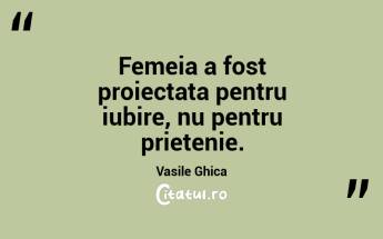 Femeia a fost proiectata pentru iubire, nu pentru prietenie. Vasile Ghica...
